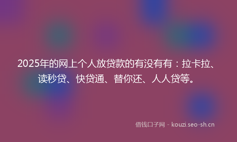 2025年的网上个人放贷款的有没有有：拉卡拉、读秒贷、快贷通、替你还、人人贷等。