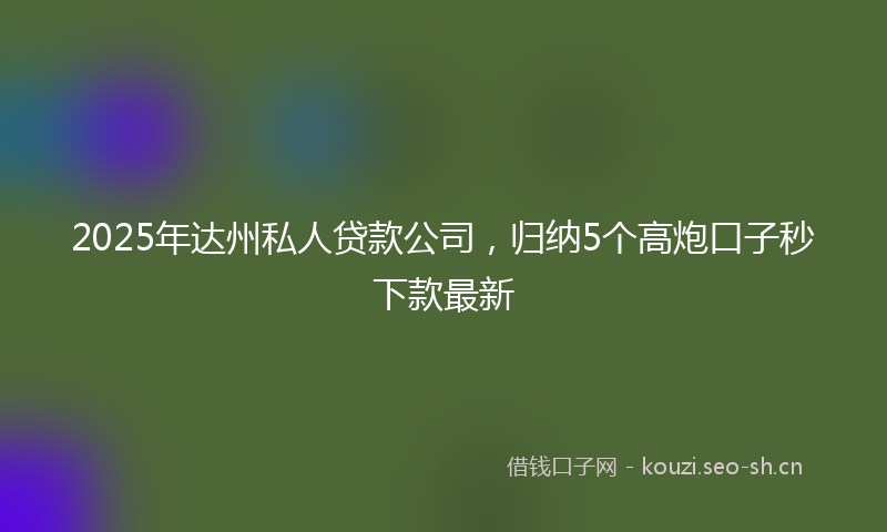 2025年达州私人贷款公司，归纳5个高炮口子秒下款最新