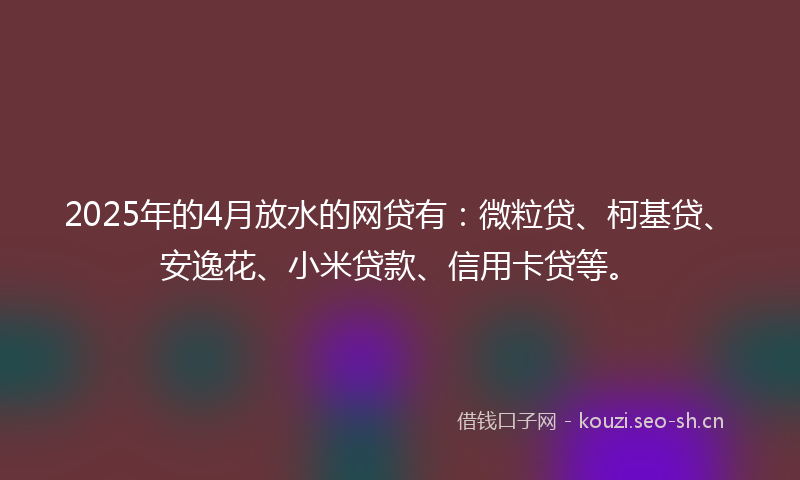 2025年的4月放水的网贷有：微粒贷、柯基贷、安逸花、小米贷款、信用卡贷等。