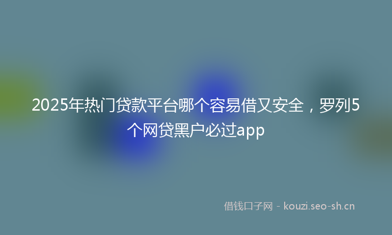 2025年热门贷款平台哪个容易借又安全,罗列5个网贷黑户必过app
