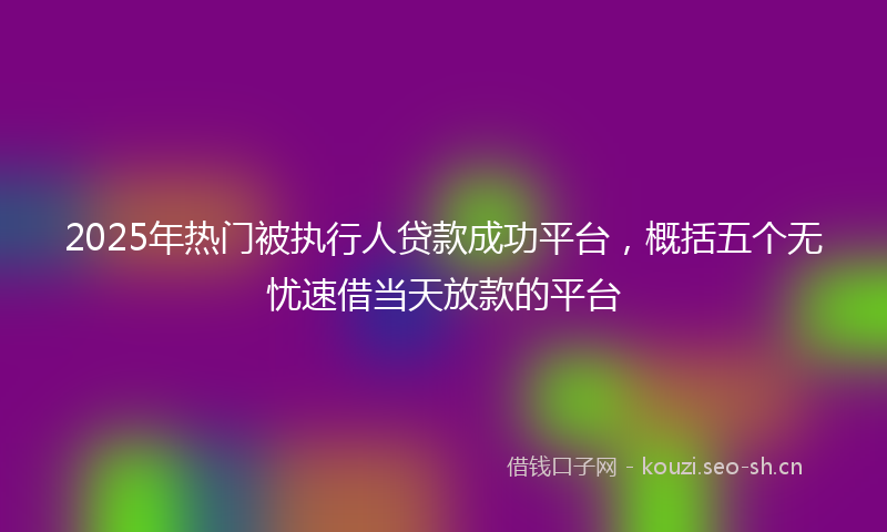 2025年热门被执行人贷款成功平台，概括五个无忧速借当天放款的平台