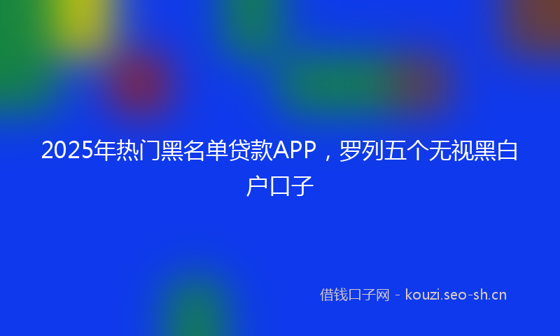 2025年热门黑名单贷款APP，罗列五个无视黑白户口子