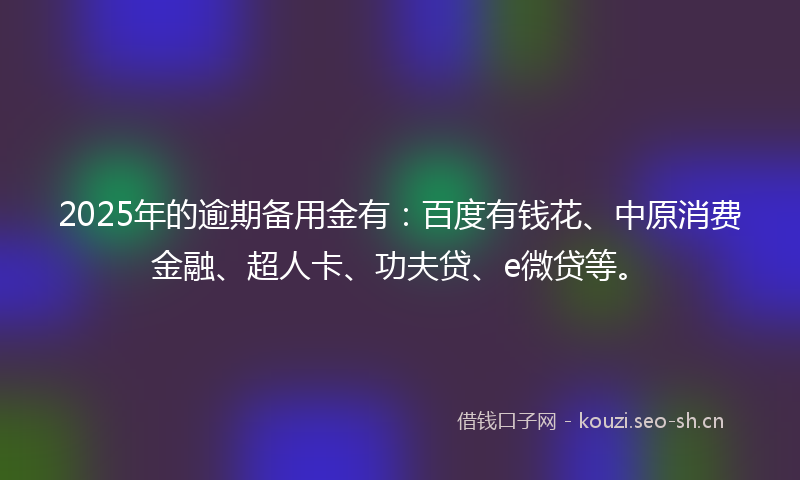 2025年的逾期备用金有：百度有钱花、中原消费金融、超人卡、功夫贷、e微贷等。