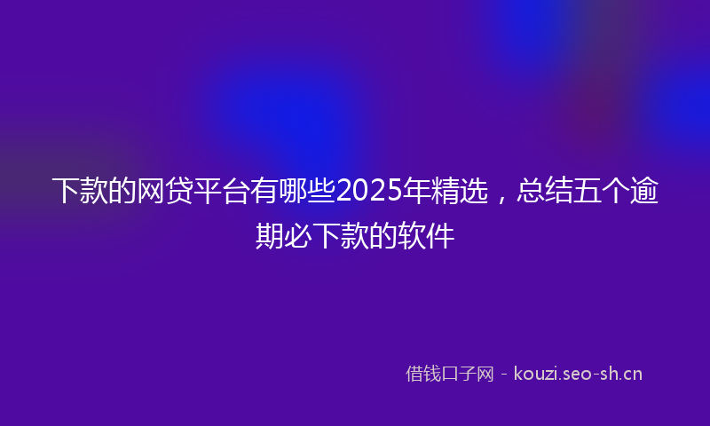 下款的网贷平台有哪些2025年精选，总结五个逾期必下款的软件