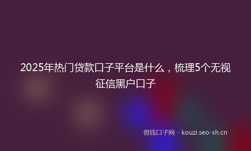 2025年热门贷款口子平台是什么，梳理5个无视征信黑户口子