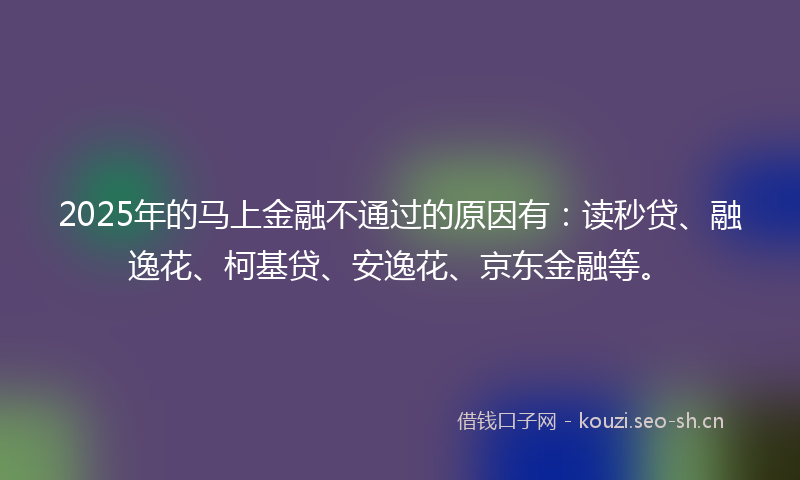 2025年的马上金融不通过的原因有：读秒贷、融逸花、柯基贷、安逸花、京东金融等。