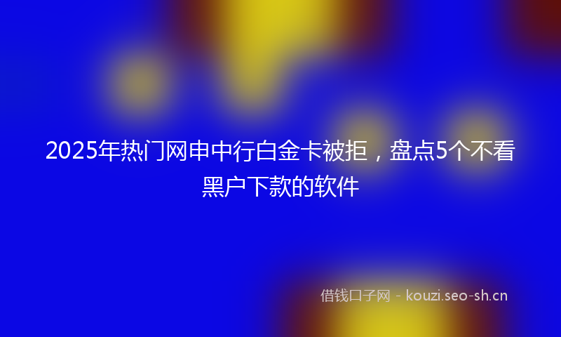 2025年热门网申中行白金卡被拒，盘点5个不看黑户下款的软件