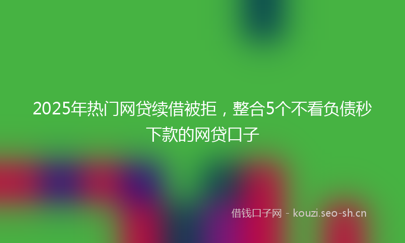 2025年热门网贷续借被拒，整合5个不看负债秒下款的网贷口子