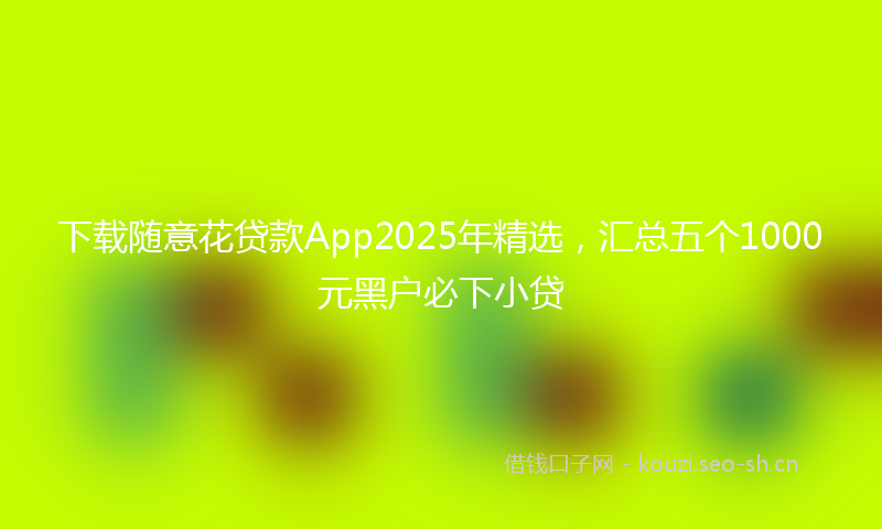 下载随意花贷款App2025年精选，汇总五个1000元黑户必下小贷