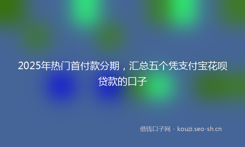 2025年热门首付款分期，汇总五个凭支付宝花呗贷款的口子