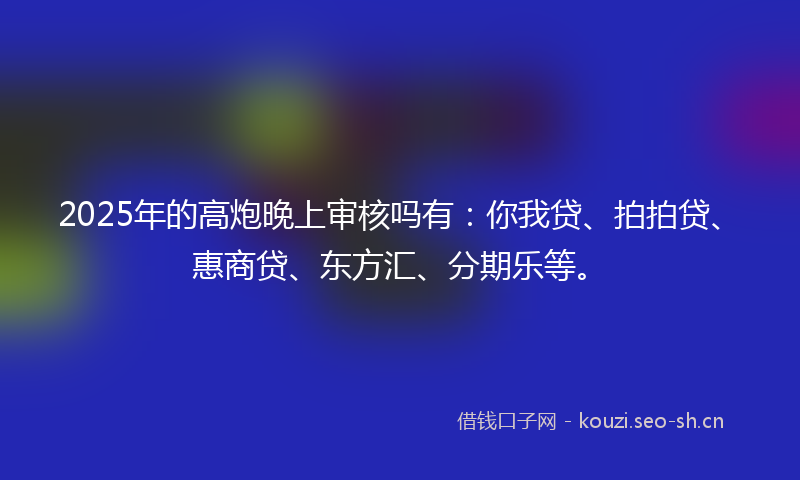 2025年的高炮晚上审核吗有：你我贷、拍拍贷、惠商贷、东方汇、分期乐等。