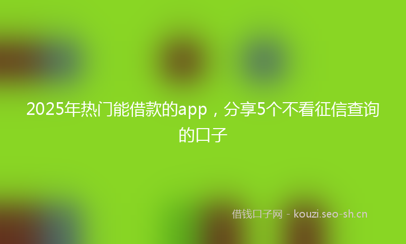 2025年热门能借款的app，分享5个不看征信查询的口子