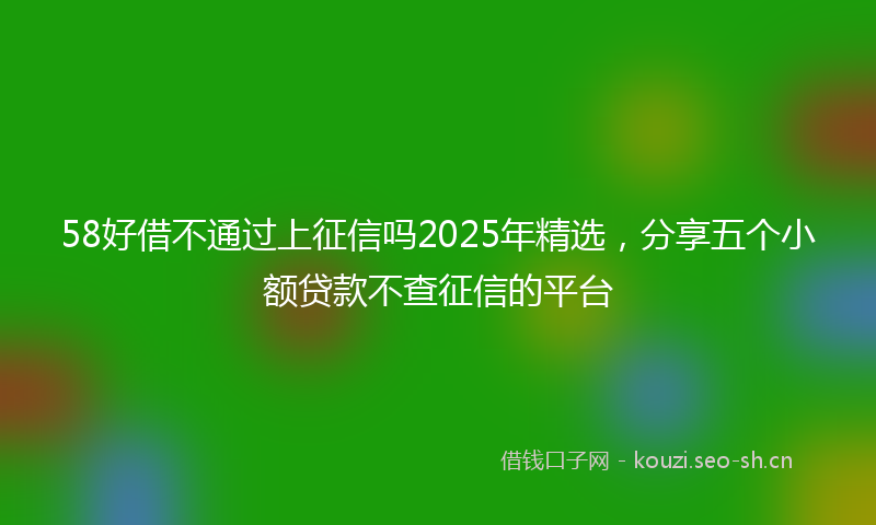 58好借不通过上征信吗2025年精选,分享五个小额贷款不查征信的平台