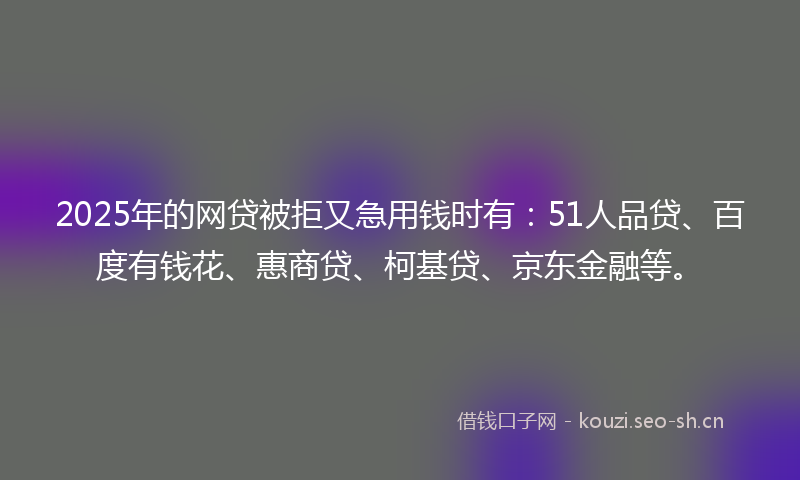 2025年的网贷被拒又急用钱时有：51人品贷、百度有钱花、惠商贷、柯基贷、京东金融等。