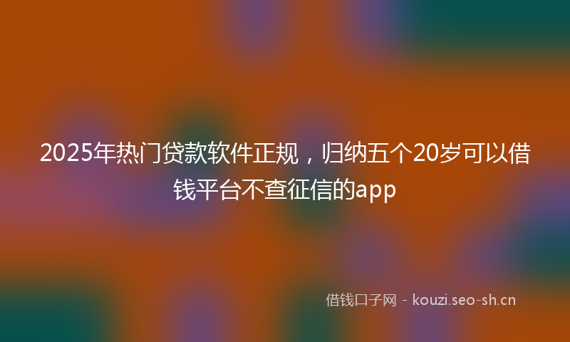 2025年热门贷款软件正规，归纳五个20岁可以借钱平台不查征信的app