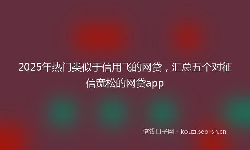 2025年热门类似于信用飞的网贷，汇总五个对征信宽松的网贷app