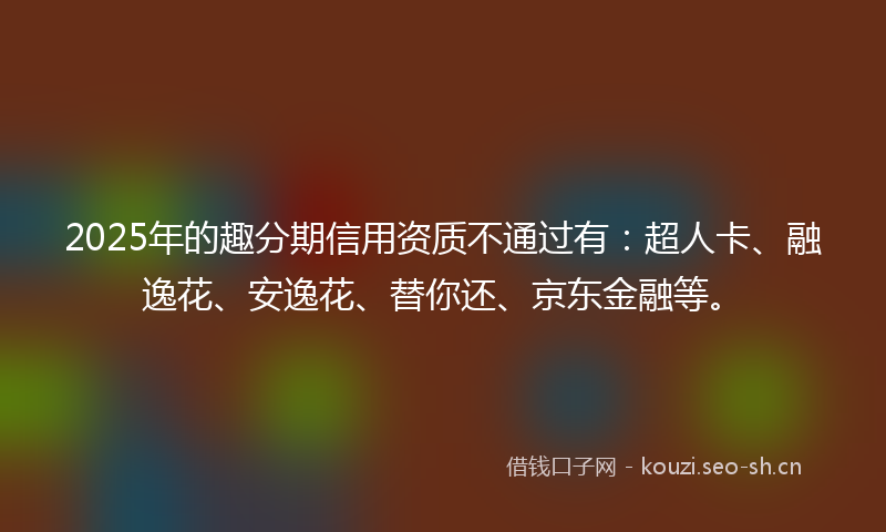 2025年的趣分期信用资质不通过有：超人卡、融逸花、安逸花、替你还、京东金融等。