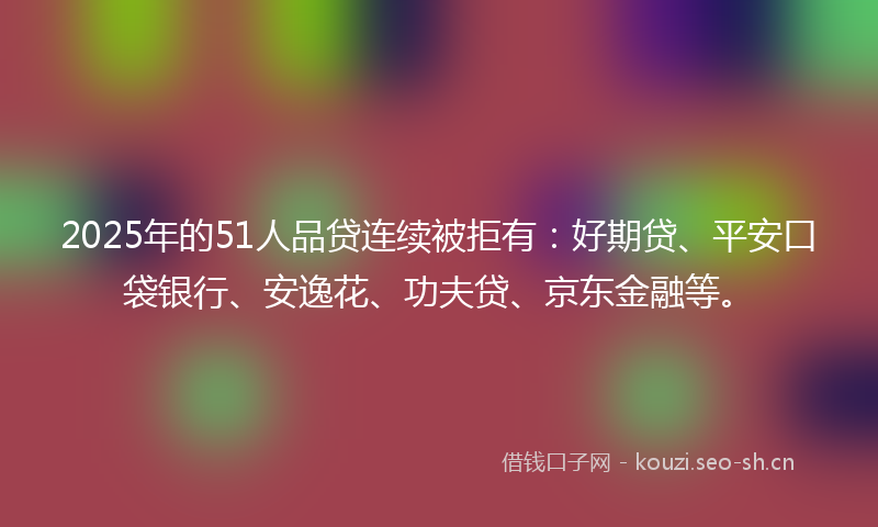 2025年的51人品贷连续被拒有：好期贷、平安口袋银行、安逸花、功夫贷、京东金融等。