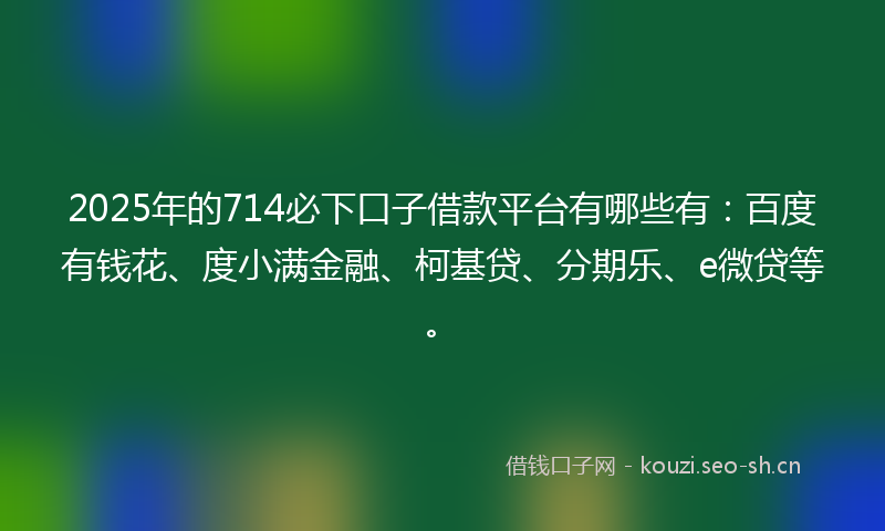 2025年的714必下口子借款平台有哪些有：百度有钱花、度小满金融、柯基贷、分期乐、e微贷等。