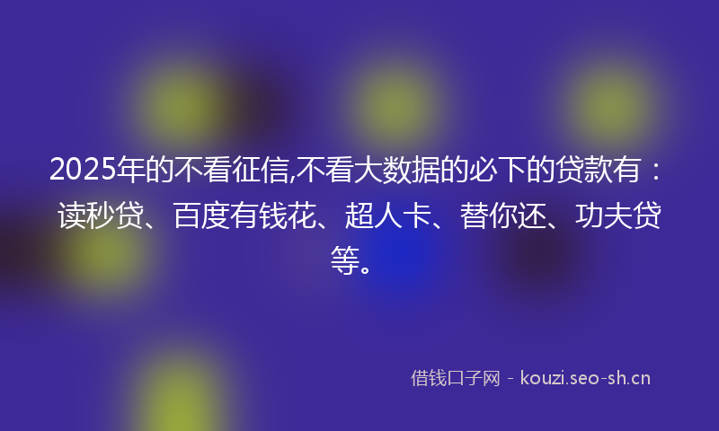 2025年的不看征信,不看大数据的必下的贷款有：读秒贷、百度有钱花、超人卡、替你还、功夫贷等。