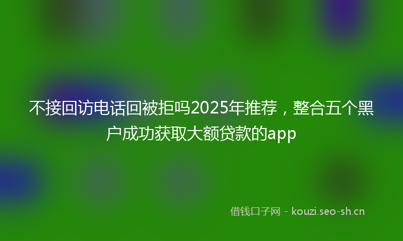 不接回访电话回被拒吗2025年推荐，整合五个黑户成功获取大额贷款的app