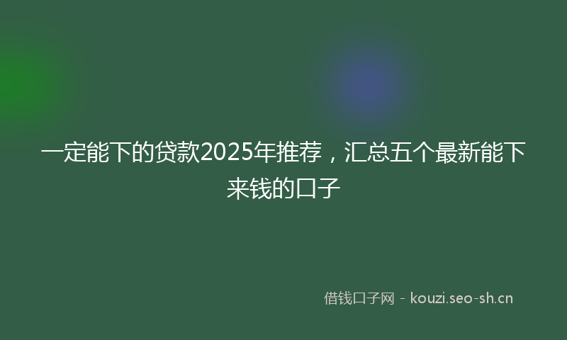 一定能下的贷款2025年推荐，汇总五个最新能下来钱的口子