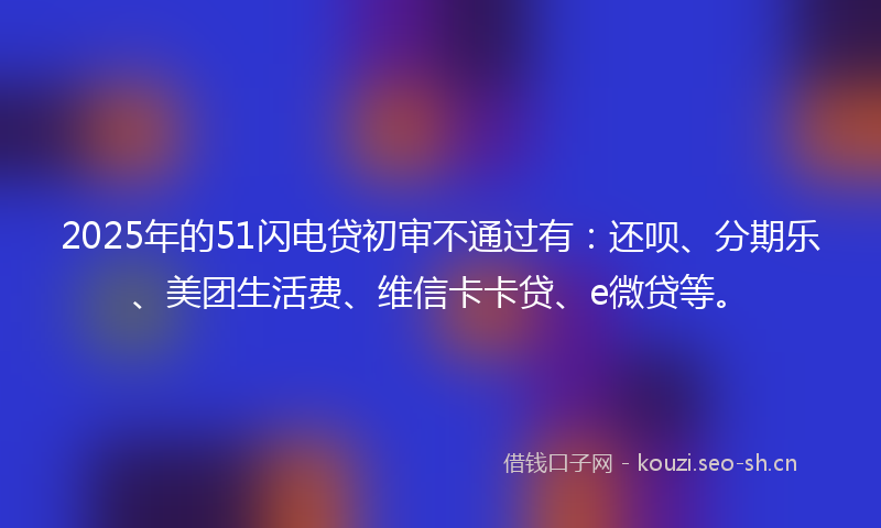 2025年的51闪电贷初审不通过有:还呗、分期乐、美团生活费、维信卡卡贷、e微贷等。