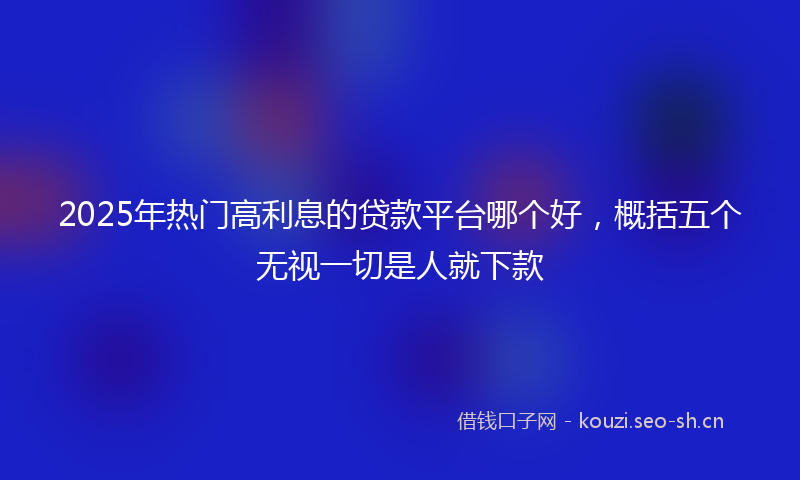 2025年热门高利息的贷款平台哪个好，概括五个无视一切是人就下款