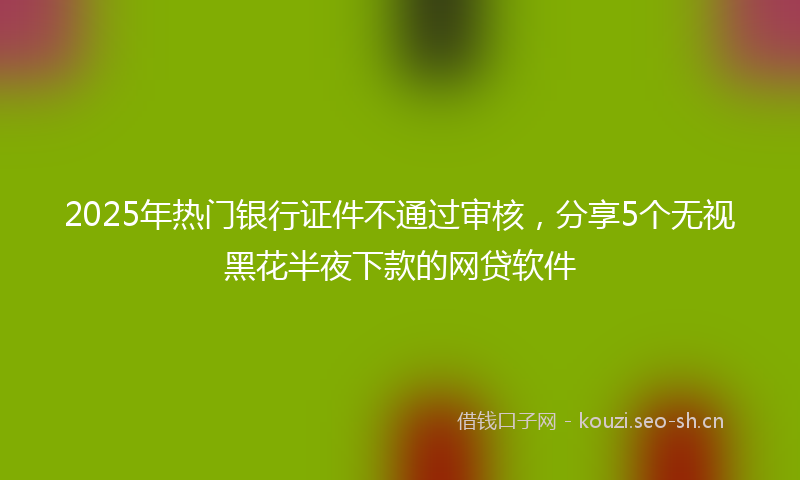 2025年热门银行证件不通过审核,分享5个无视黑花半夜下款的网贷软件