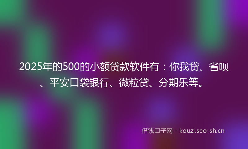 2025年的500的小额贷款软件有：你我贷、省呗、平安口袋银行、微粒贷、分期乐等。