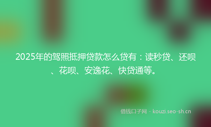 2025年的驾照抵押贷款怎么贷有：读秒贷、还呗、花呗、安逸花、快贷通等。