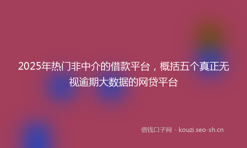 2025年热门非中介的借款平台,概括五个真正无视逾期大数据的网贷平台