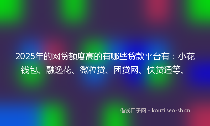 2025年的网贷额度高的有哪些贷款平台有：小花钱包、融逸花、微粒贷、团贷网、快贷通等。