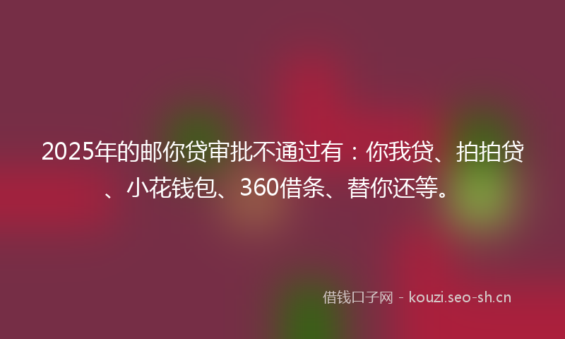 2025年的邮你贷审批不通过有:你我贷、拍拍贷、小花钱包、360借条、替你还等。