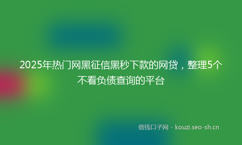 2025年热门网黑征信黑秒下款的网贷，整理5个不看负债查询的平台