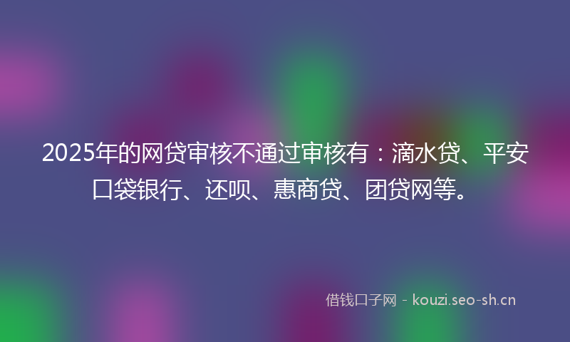 2025年的网贷审核不通过审核有：滴水贷、平安口袋银行、还呗、惠商贷、团贷网等。