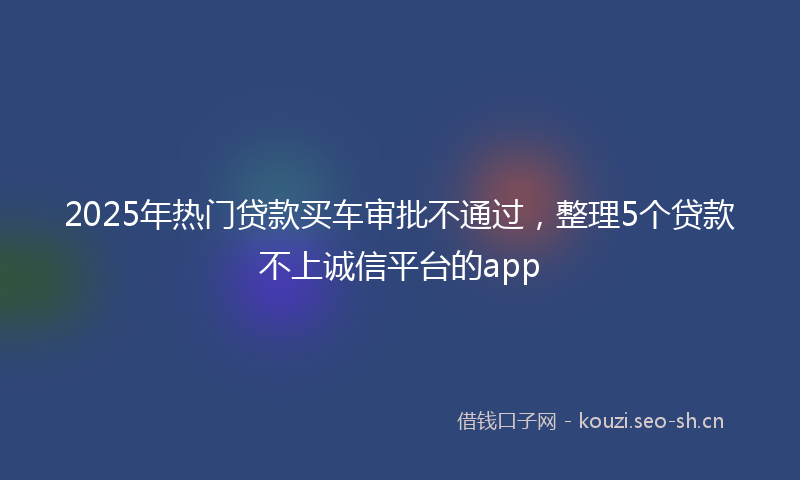 2025年热门贷款买车审批不通过，整理5个贷款不上诚信平台的app