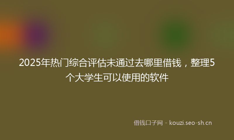 2025年热门综合评估未通过去哪里借钱，整理5个大学生可以使用的软件