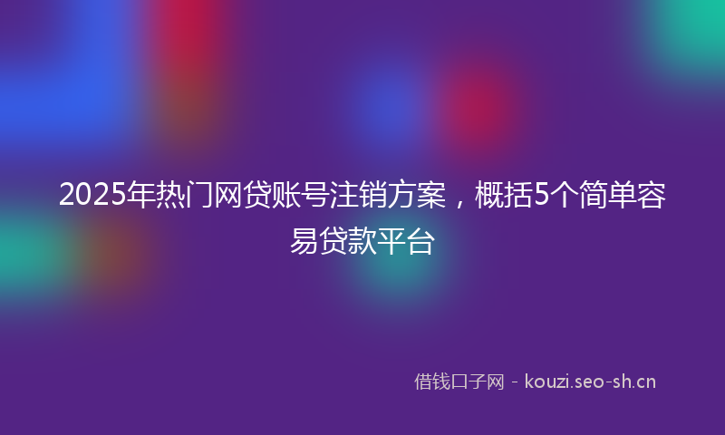 2025年热门网贷账号注销方案，概括5个简单容易贷款平台