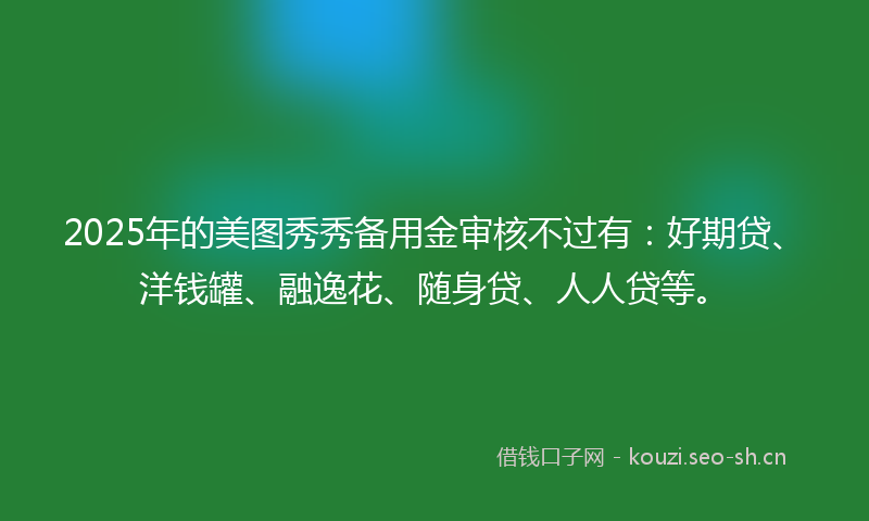2025年的美图秀秀备用金审核不过有：好期贷、洋钱罐、融逸花、随身贷、人人贷等。
