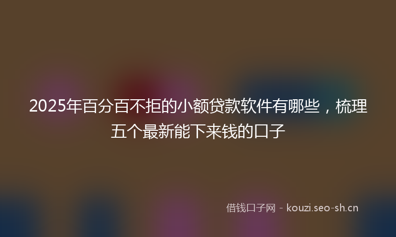 2025年百分百不拒的小额贷款软件有哪些，梳理五个最新能下来钱的口子