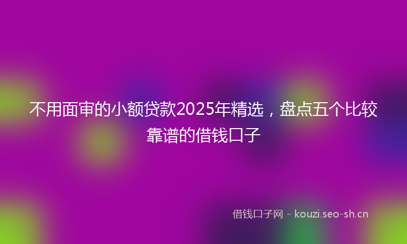 不用面审的小额贷款2025年精选，盘点五个比较靠谱的借钱口子