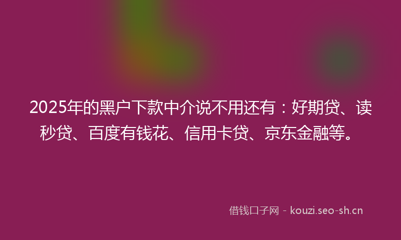 2025年的黑户下款中介说不用还有：好期贷、读秒贷、百度有钱花、信用卡贷、京东金融等。