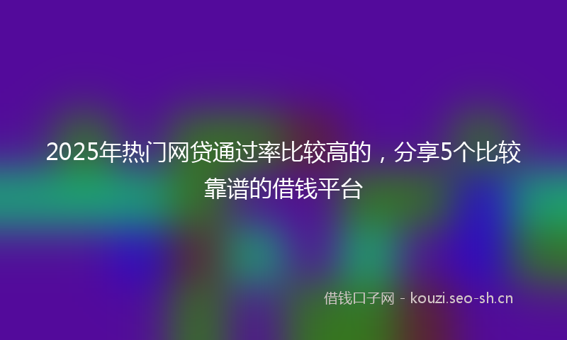 2025年热门网贷通过率比较高的，分享5个比较靠谱的借钱平台