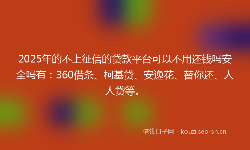 2025年的不上征信的贷款平台可以不用还钱吗安全吗有：360借条、柯基贷、安逸花、替你还、人人贷等。