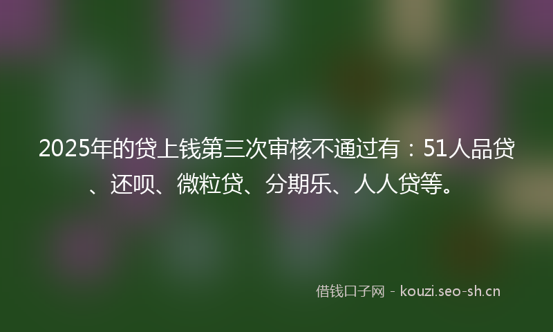 2025年的贷上钱第三次审核不通过有：51人品贷、还呗、微粒贷、分期乐、人人贷等。