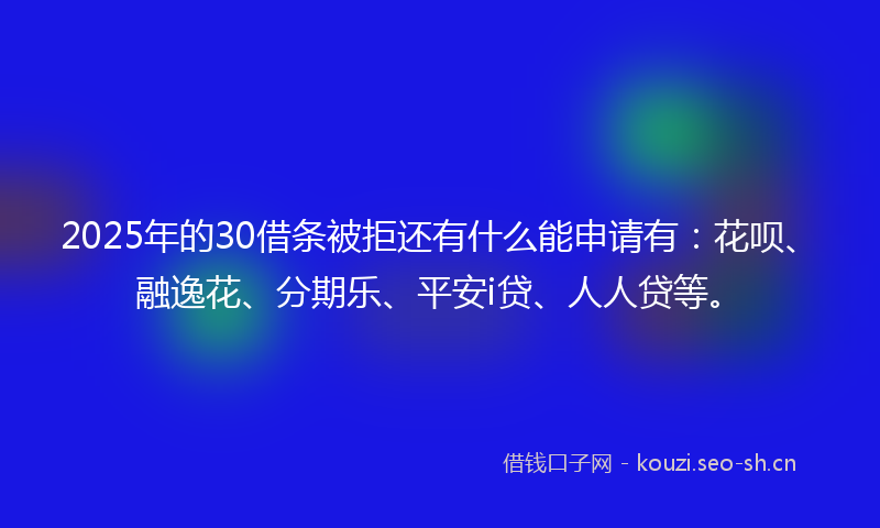 2025年的30借条被拒还有什么能申请有：花呗、融逸花、分期乐、平安i贷、人人贷等。