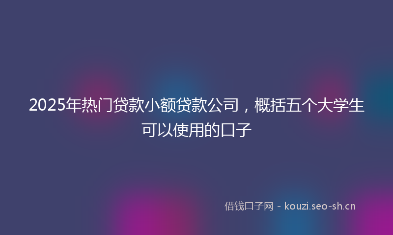 2025年热门贷款小额贷款公司，概括五个大学生可以使用的口子