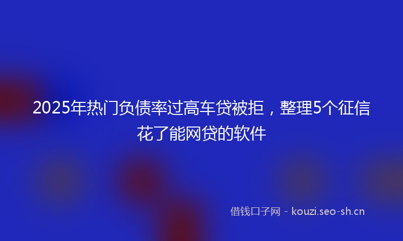 2025年热门负债率过高车贷被拒，整理5个征信花了能网贷的软件