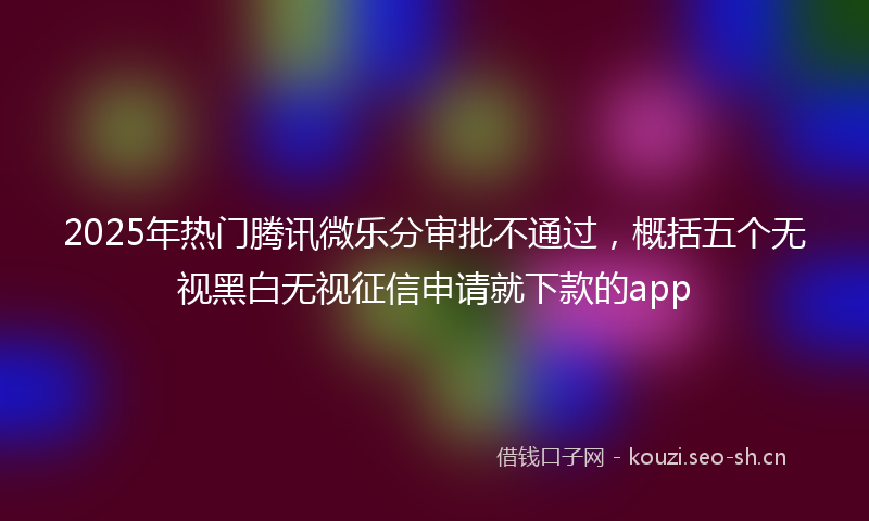 2025年热门腾讯微乐分审批不通过,概括五个无视黑白无视征信申请就下款的app